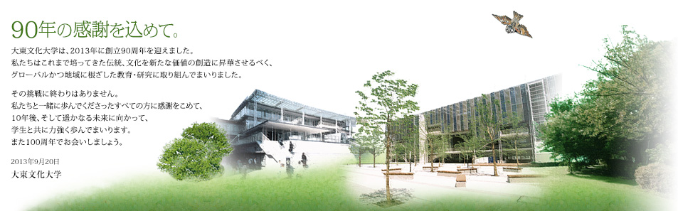 90年の感謝を込めて。大東文化大学は、2013年に創立90周年を迎えました。私たちはこれまで培ってきた伝統、文化を新たな価値の創造に昇華させるべく、グローバルかつ地域に根ざした教育・研究に取り組んでまいりました。その挑戦に終わりはありません。私たちと一緒に歩んでくださったすべての方に感謝をこめて、10年後、そして遥かなる未来に向かって、学生と共に力強く歩んでまいります。また100周年でお会いしましょう。 2013年9月20日　大東文化大学