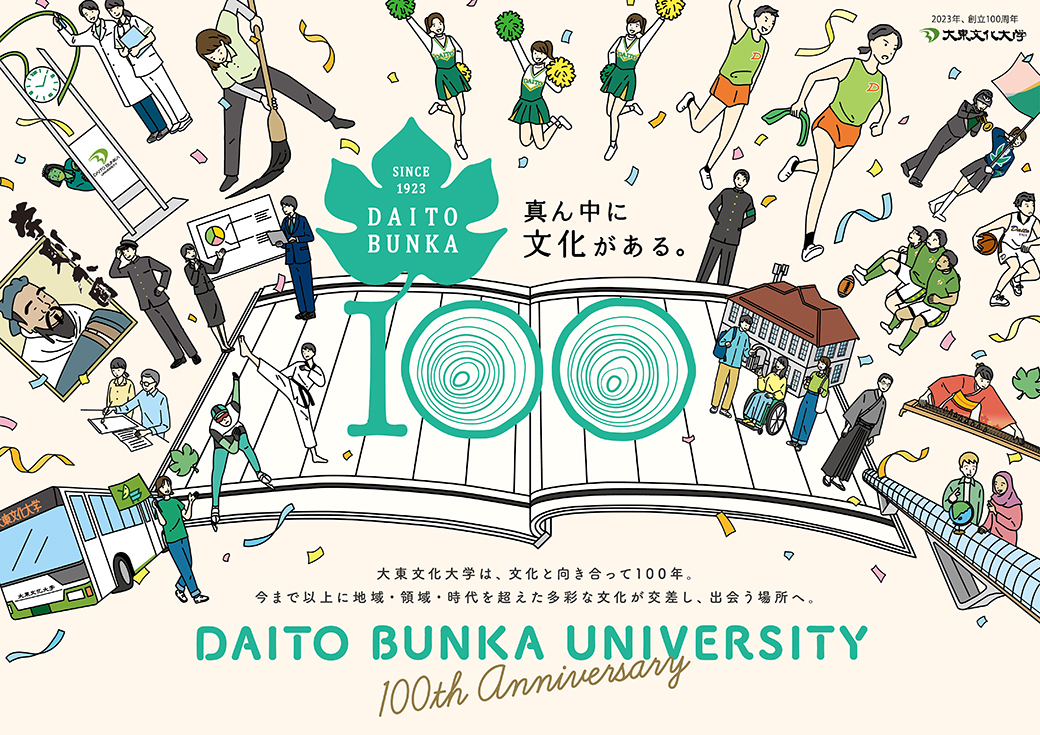 SINCE 1923 DAITOBUNKA 真ん中に文化がある。大東文化大学は、文化と向き合って100年。今まで以上に地域・領域・時代を超えた多彩な文化が交差し、出会う場所へ。DAITO BUNKA UNIVERSITY 100th Anniversary