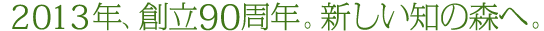 2013年、創立90周年。新しい知の森へ。