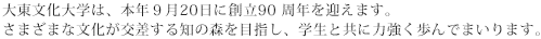 大東文化大学は、本年９月20日に創立90 周年を迎えます。さまざまな文化が交差する知の森を目指し、学生と共に力強く歩んでまいります。
