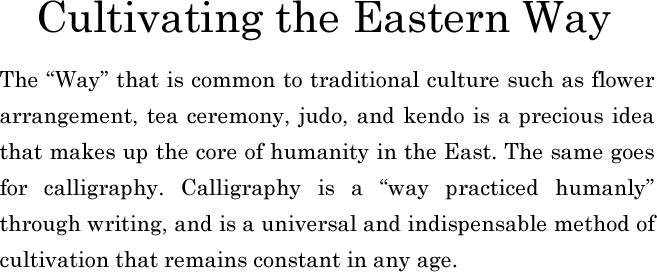 Cultivating the Eastern Way　The “Way” that is common to traditional culture such as flower arrangement, tea ceremony, judo, and kendo is a precious idea that makes up the core of humanity in the East. The same goes for calligraphy. Calligraphy is a “way practiced humanly” through writing, and is a universal and indispensable method of cultivation that remains constant in any age.