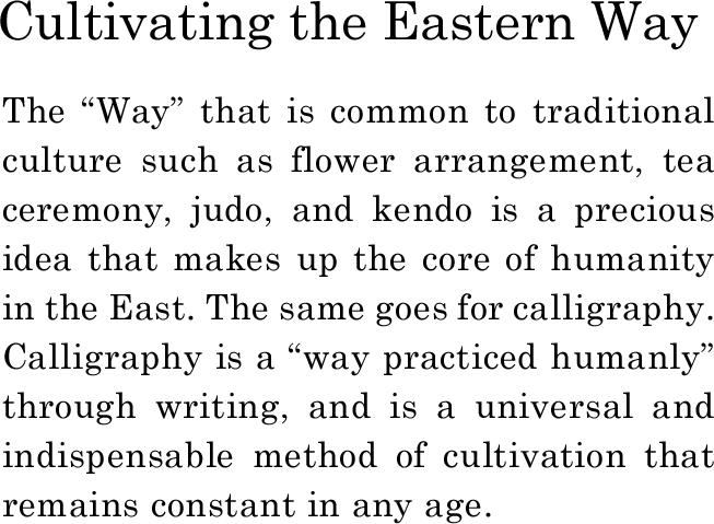 Cultivating the Eastern Way　The “Way” that is common to traditional culture such as flower arrangement, tea ceremony, judo, and kendo is a precious idea that makes up the core of humanity in the East. The same goes for calligraphy. Calligraphy is a “way practiced humanly” through writing, and is a universal and indispensable method of cultivation that remains constant in any age