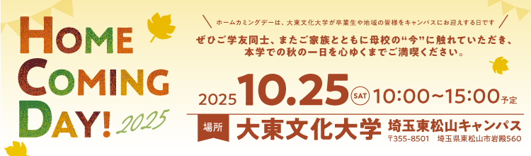 HOME COMING DAY!2025 ぜひご学友同士、またご家族とともに母校の今に触れていただき、本学での秋の一日を心ゆくまでご満喫きださい。 2025/10/25（SAT） 10：00～15：00 場所大東文化大学